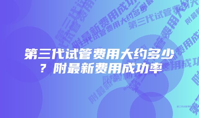 第三代试管费用大约多少？附最新费用成功率