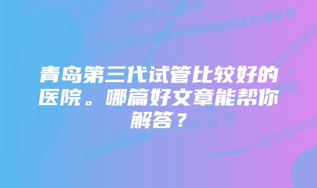 青岛第三代试管比较好的医院。哪篇好文章能帮你解答？