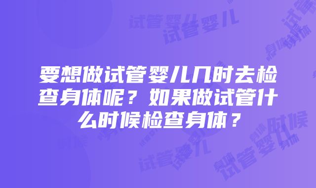 要想做试管婴儿几时去检查身体呢？如果做试管什么时候检查身体？