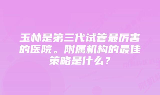 玉林是第三代试管最厉害的医院。附属机构的最佳策略是什么？