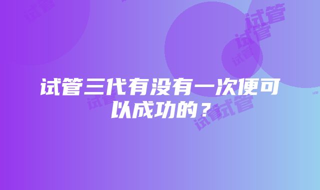 试管三代有没有一次便可以成功的？