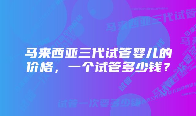 马来西亚三代试管婴儿的价格，一个试管多少钱？