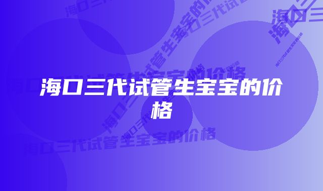 海口三代试管生宝宝的价格