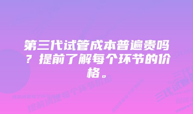 第三代试管成本普遍贵吗？提前了解每个环节的价格。