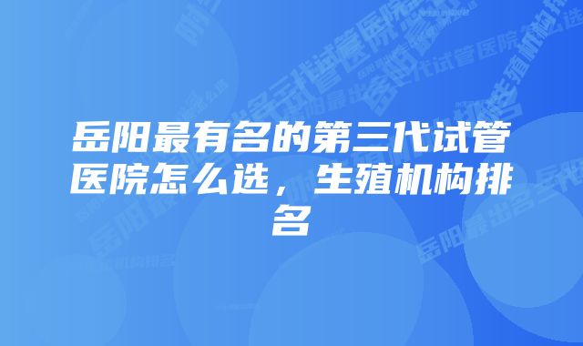 岳阳最有名的第三代试管医院怎么选，生殖机构排名