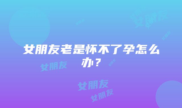 女朋友老是怀不了孕怎么办？