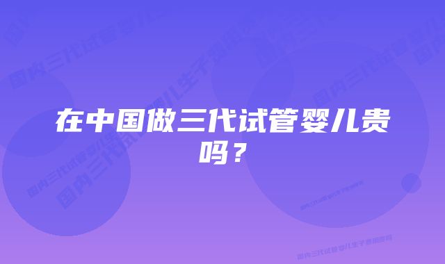 在中国做三代试管婴儿贵吗？