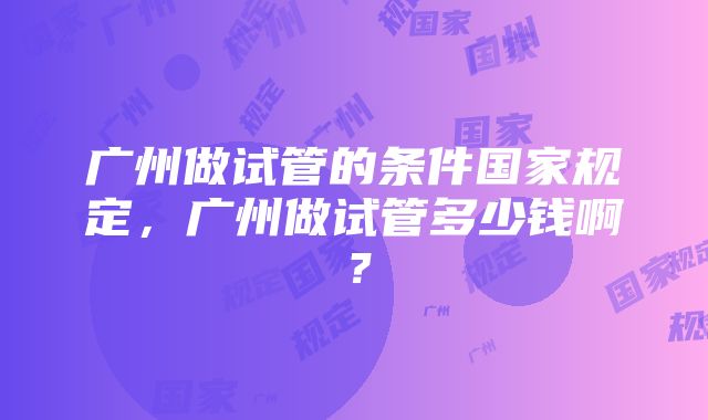 广州做试管的条件国家规定，广州做试管多少钱啊？