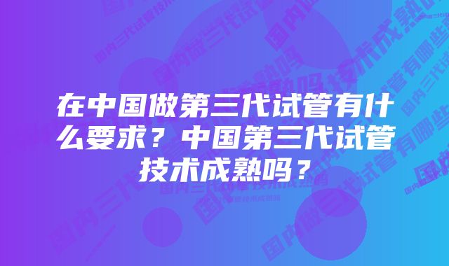 在中国做第三代试管有什么要求？中国第三代试管技术成熟吗？