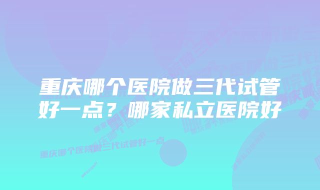 重庆哪个医院做三代试管好一点？哪家私立医院好