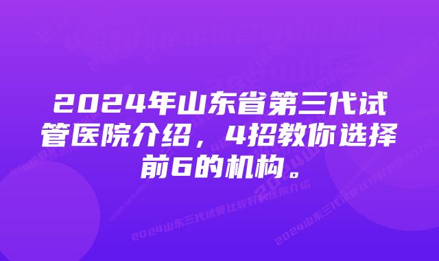 2024年山东省第三代试管医院介绍，4招教你选择前6的机构。