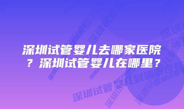 深圳试管婴儿去哪家医院？深圳试管婴儿在哪里？