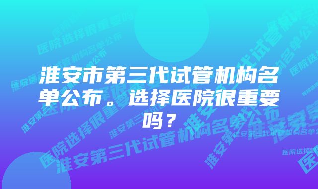 淮安市第三代试管机构名单公布。选择医院很重要吗？