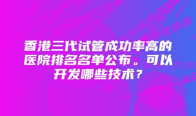 香港三代试管成功率高的医院排名名单公布。可以开发哪些技术？