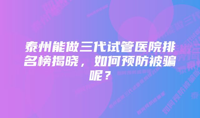 泰州能做三代试管医院排名榜揭晓，如何预防被骗呢？