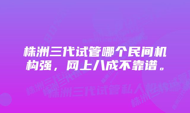 株洲三代试管哪个民间机构强，网上八成不靠谱。