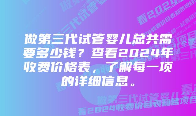 做第三代试管婴儿总共需要多少钱？查看2024年收费价格表，了解每一项的详细信息。