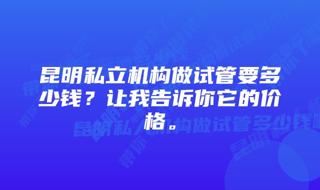 昆明私立机构做试管要多少钱？让我告诉你它的价格。