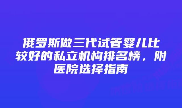 俄罗斯做三代试管婴儿比较好的私立机构排名榜，附医院选择指南