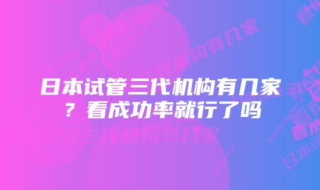 日本试管三代机构有几家？看成功率就行了吗