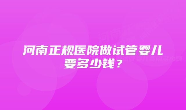 河南正规医院做试管婴儿要多少钱？