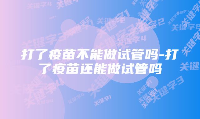 打了疫苗不能做试管吗-打了疫苗还能做试管吗