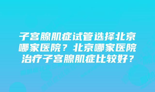 子宫腺肌症试管选择北京哪家医院？北京哪家医院治疗子宫腺肌症比较好？