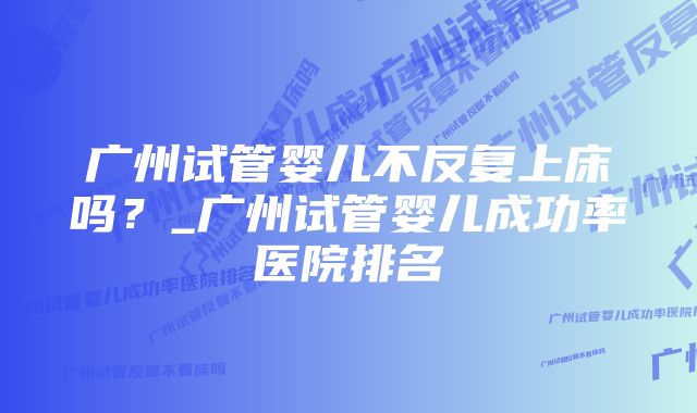 广州试管婴儿不反复上床吗？_广州试管婴儿成功率医院排名