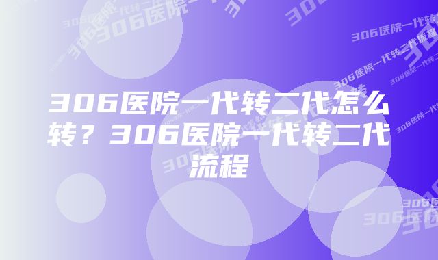 306医院一代转二代怎么转？306医院一代转二代流程