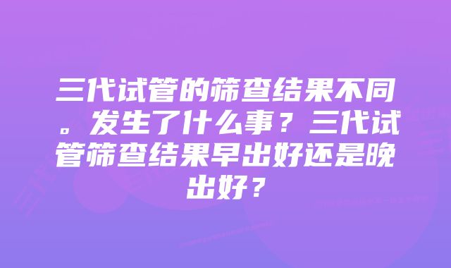 三代试管的筛查结果不同。发生了什么事？三代试管筛查结果早出好还是晚出好？