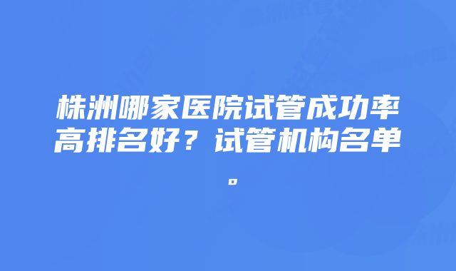 株洲哪家医院试管成功率高排名好？试管机构名单。