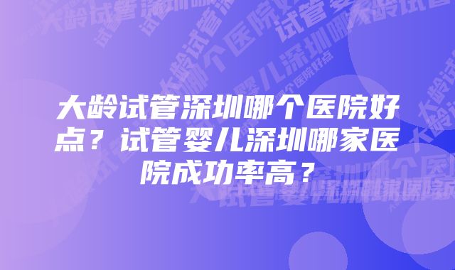 大龄试管深圳哪个医院好点？试管婴儿深圳哪家医院成功率高？