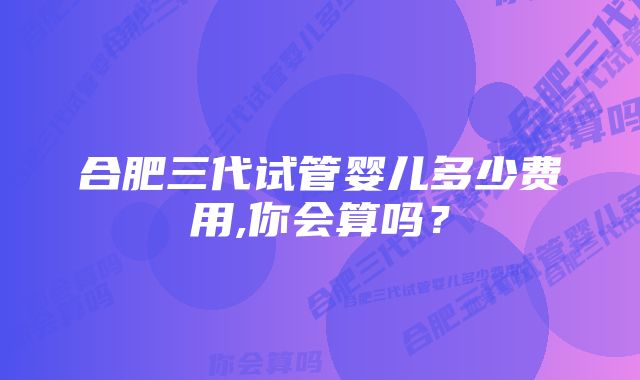 合肥三代试管婴儿多少费用,你会算吗？