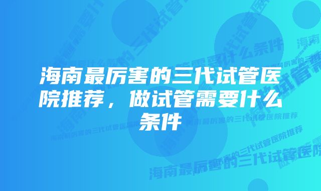 海南最厉害的三代试管医院推荐，做试管需要什么条件