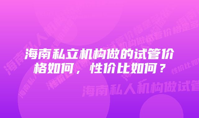 海南私立机构做的试管价格如何，性价比如何？