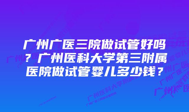 广州广医三院做试管好吗？广州医科大学第三附属医院做试管婴儿多少钱？