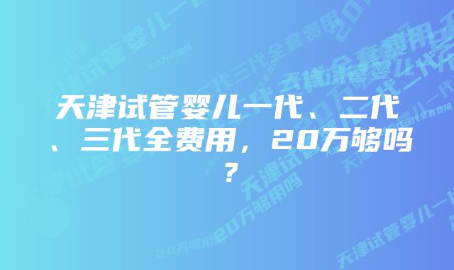 天津试管婴儿一代、二代、三代全费用，20万够吗？