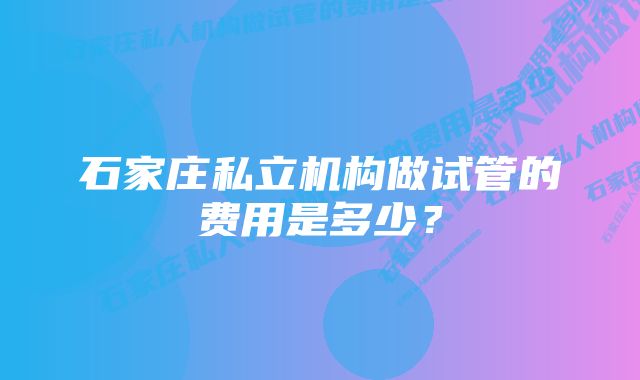 石家庄私立机构做试管的费用是多少？