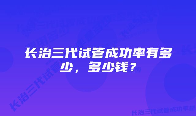 长治三代试管成功率有多少，多少钱？