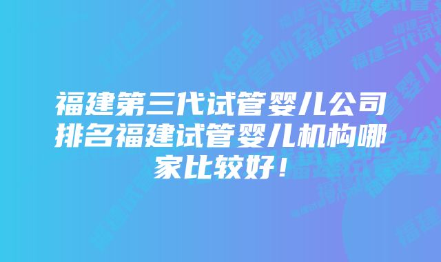 福建第三代试管婴儿公司排名福建试管婴儿机构哪家比较好！