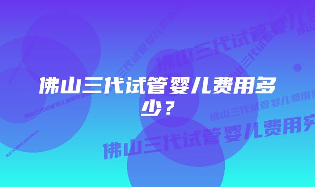 佛山三代试管婴儿费用多少？