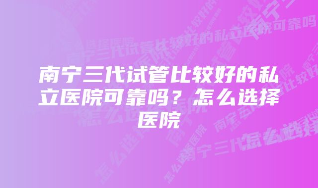 南宁三代试管比较好的私立医院可靠吗？怎么选择医院