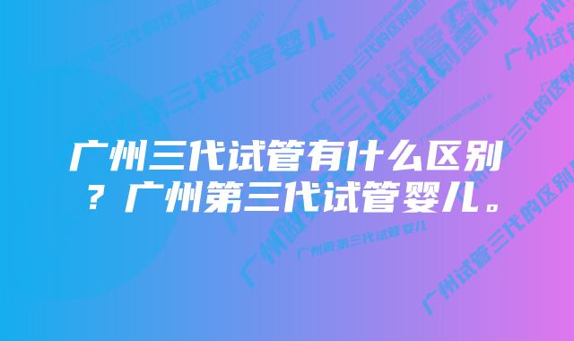 广州三代试管有什么区别？广州第三代试管婴儿。