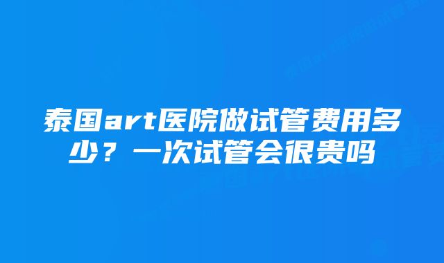 泰国art医院做试管费用多少？一次试管会很贵吗