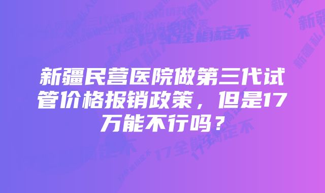 新疆民营医院做第三代试管价格报销政策，但是17万能不行吗？