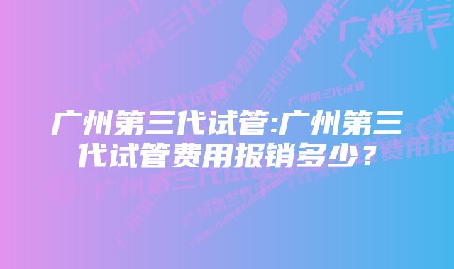 广州第三代试管:广州第三代试管费用报销多少？