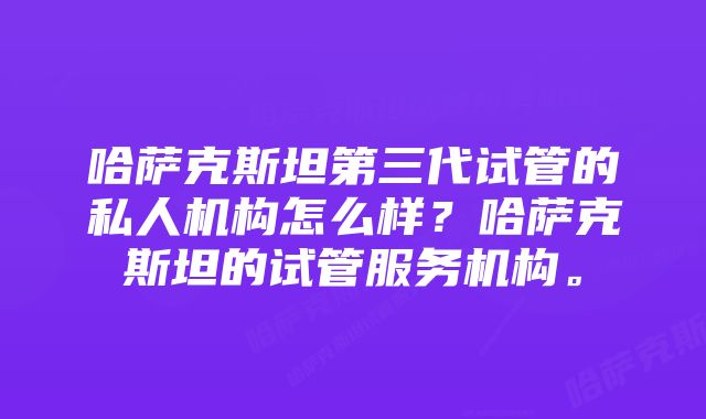 哈萨克斯坦第三代试管的私人机构怎么样？哈萨克斯坦的试管服务机构。