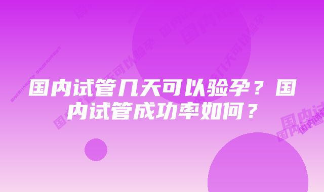 国内试管几天可以验孕？国内试管成功率如何？