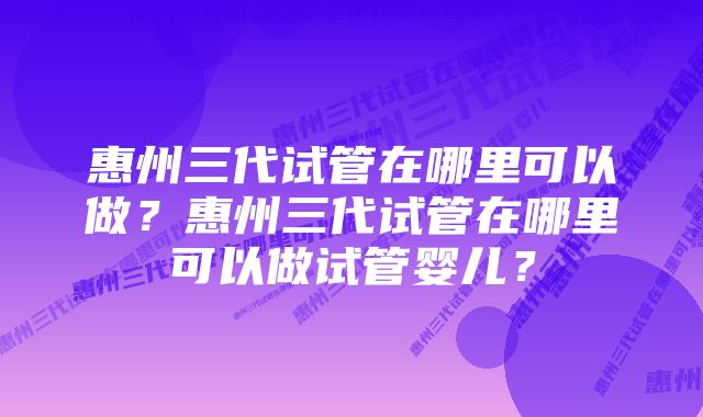 惠州三代试管在哪里可以做？惠州三代试管在哪里可以做试管婴儿？