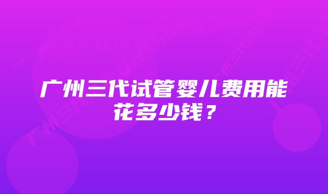 广州三代试管婴儿费用能花多少钱？